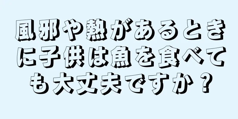 風邪や熱があるときに子供は魚を食べても大丈夫ですか？
