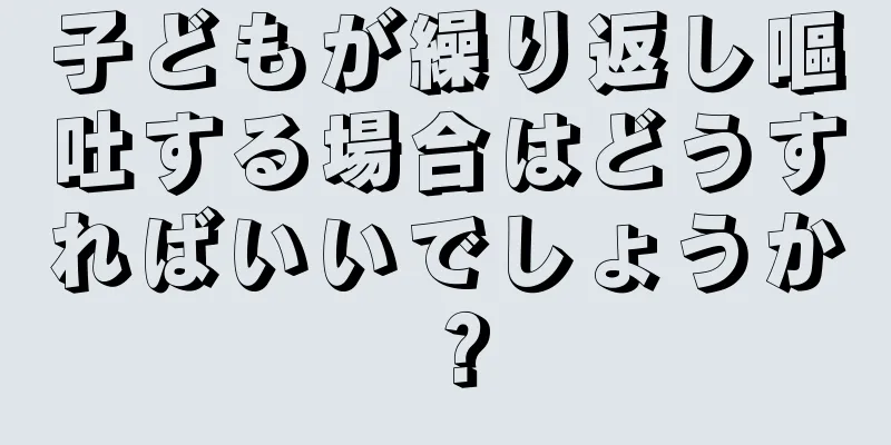 子どもが繰り返し嘔吐する場合はどうすればいいでしょうか？