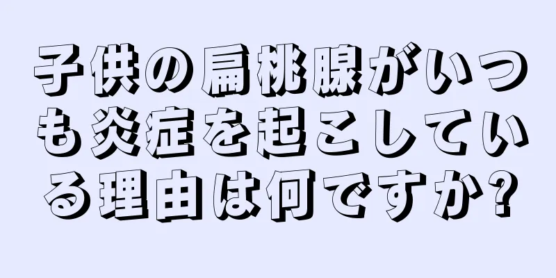 子供の扁桃腺がいつも炎症を起こしている理由は何ですか?