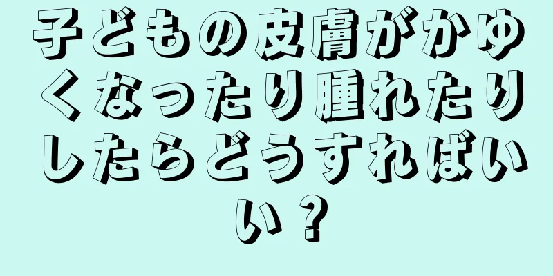 子どもの皮膚がかゆくなったり腫れたりしたらどうすればいい？