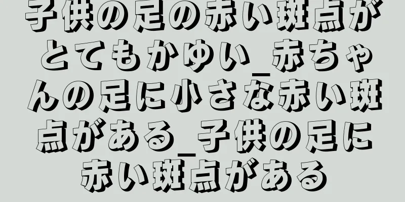 子供の足の赤い斑点がとてもかゆい_赤ちゃんの足に小さな赤い斑点がある_子供の足に赤い斑点がある