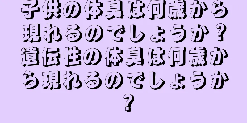 子供の体臭は何歳から現れるのでしょうか？遺伝性の体臭は何歳から現れるのでしょうか？