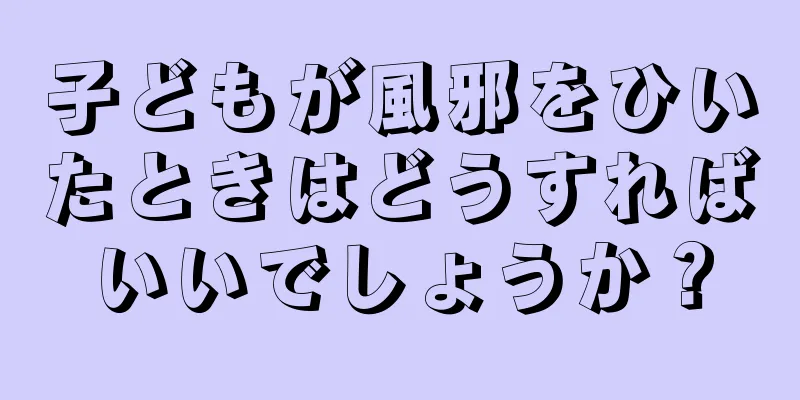 子どもが風邪をひいたときはどうすればいいでしょうか？