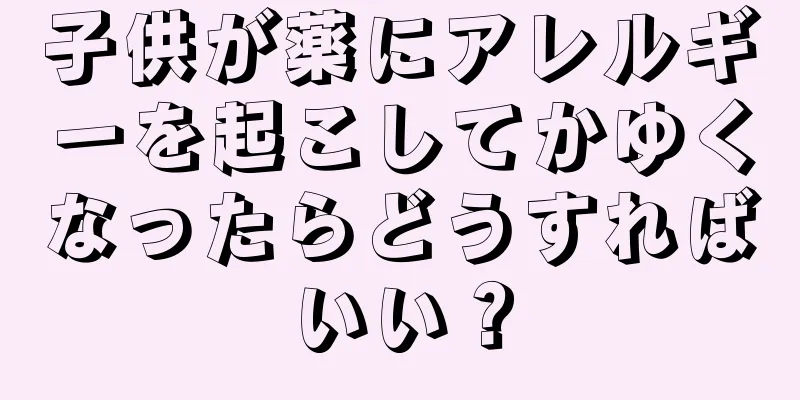 子供が薬にアレルギーを起こしてかゆくなったらどうすればいい？