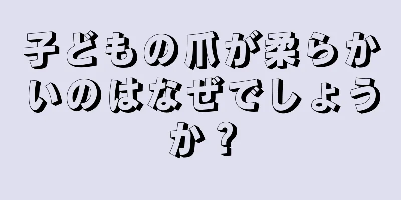 子どもの爪が柔らかいのはなぜでしょうか？