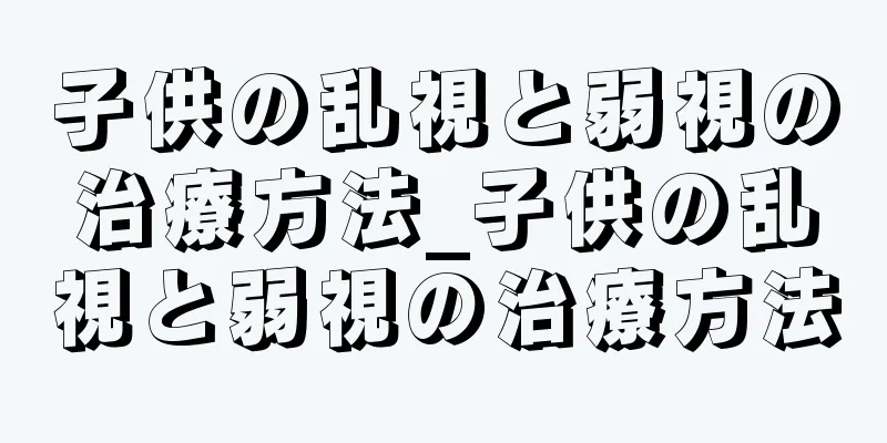 子供の乱視と弱視の治療方法_子供の乱視と弱視の治療方法