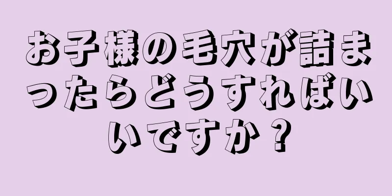 お子様の毛穴が詰まったらどうすればいいですか？