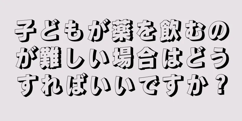 子どもが薬を飲むのが難しい場合はどうすればいいですか？