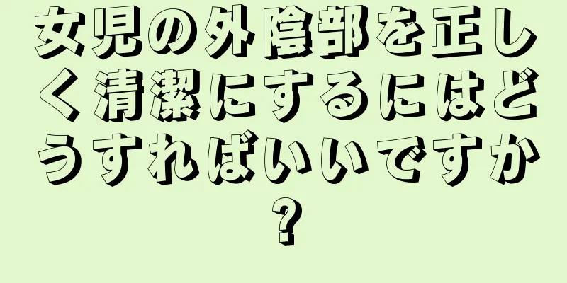 女児の外陰部を正しく清潔にするにはどうすればいいですか?