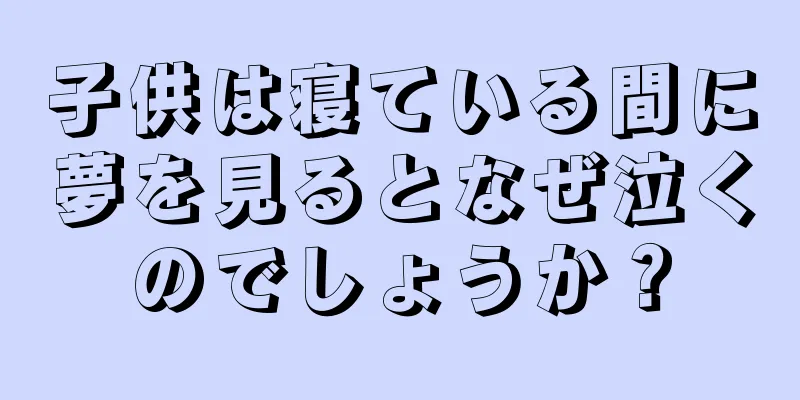子供は寝ている間に夢を見るとなぜ泣くのでしょうか？
