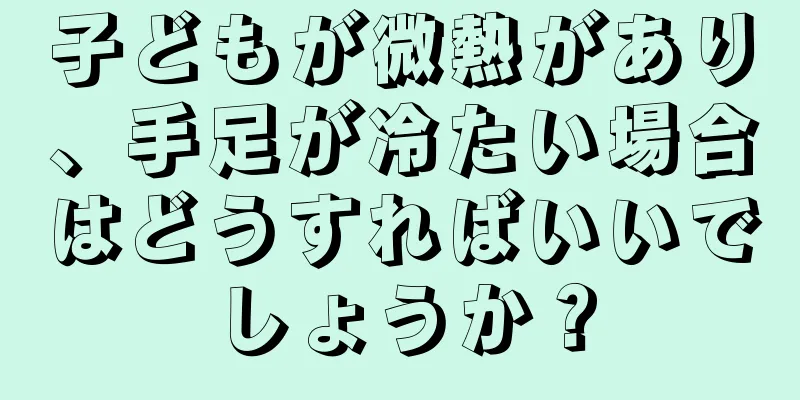 子どもが微熱があり、手足が冷たい場合はどうすればいいでしょうか？