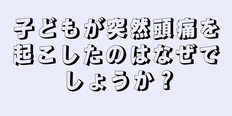 子どもが突然頭痛を起こしたのはなぜでしょうか？