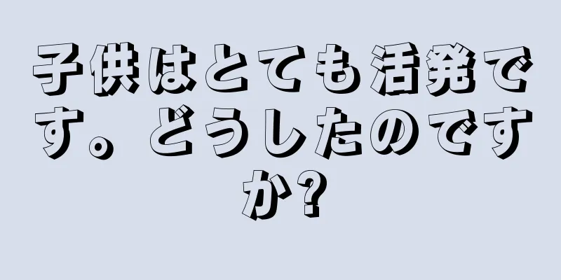 子供はとても活発です。どうしたのですか?