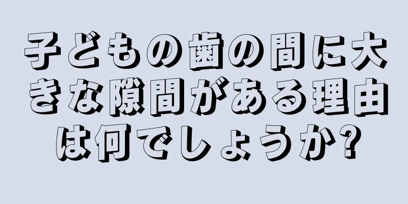 子どもの歯の間に大きな隙間がある理由は何でしょうか?