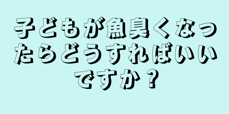 子どもが魚臭くなったらどうすればいいですか？
