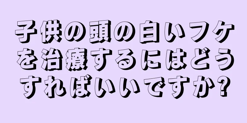 子供の頭の白いフケを治療するにはどうすればいいですか?