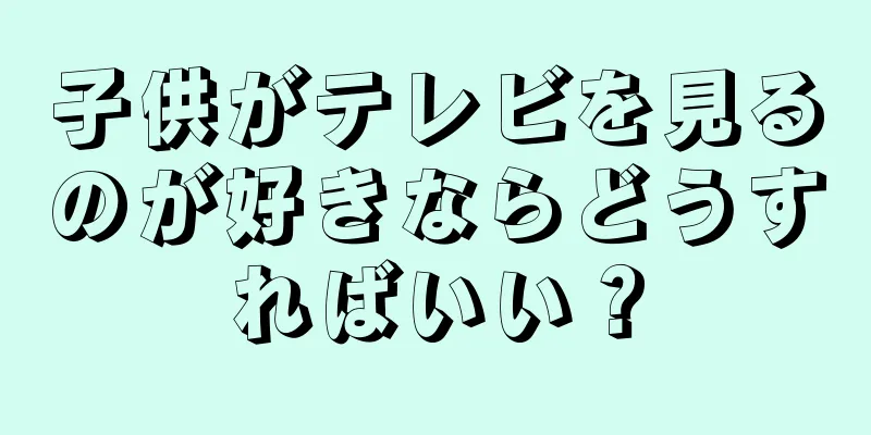 子供がテレビを見るのが好きならどうすればいい？