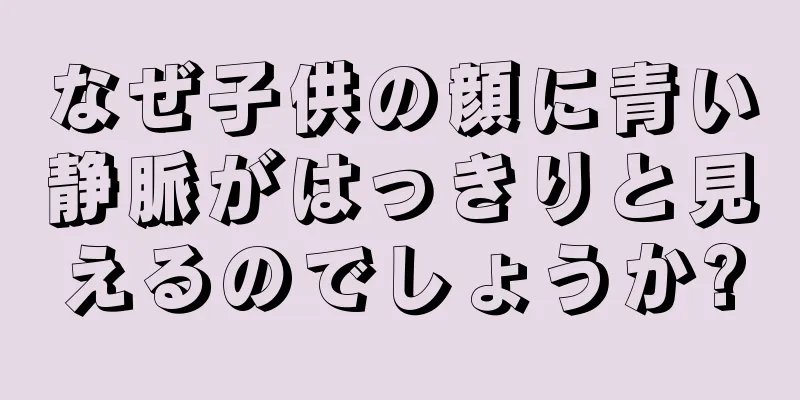 なぜ子供の顔に青い静脈がはっきりと見えるのでしょうか?
