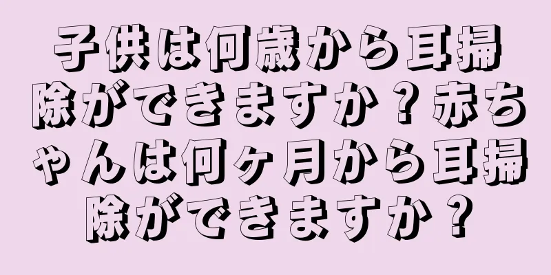 子供は何歳から耳掃除ができますか？赤ちゃんは何ヶ月から耳掃除ができますか？