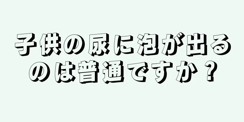 子供の尿に泡が出るのは普通ですか？