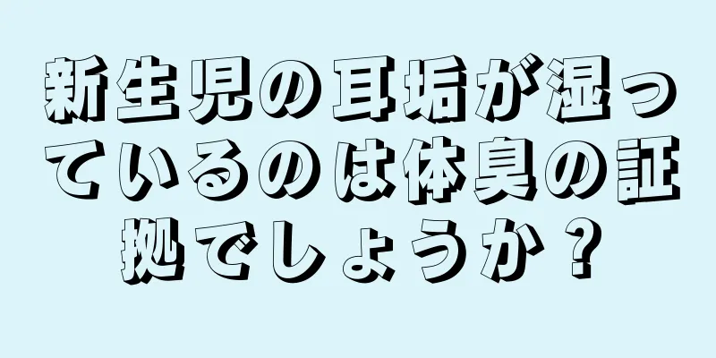新生児の耳垢が湿っているのは体臭の証拠でしょうか？