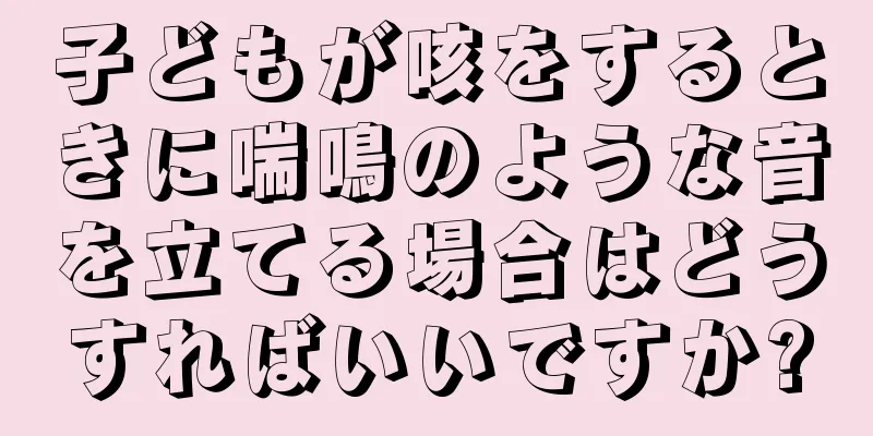 子どもが咳をするときに喘鳴のような音を立てる場合はどうすればいいですか?