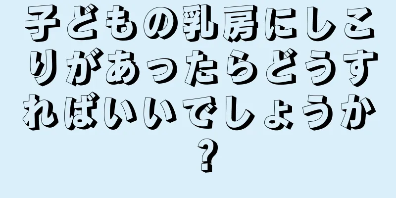 子どもの乳房にしこりがあったらどうすればいいでしょうか？