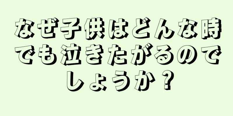なぜ子供はどんな時でも泣きたがるのでしょうか？