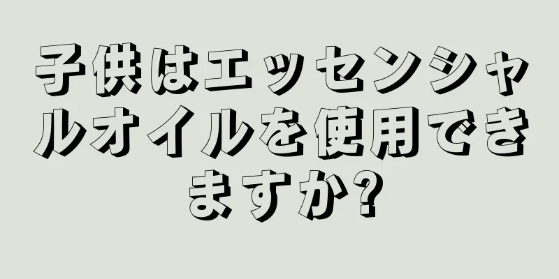 子供はエッセンシャルオイルを使用できますか?