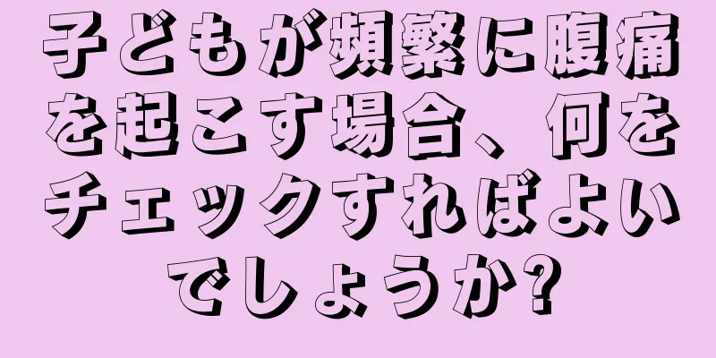 子どもが頻繁に腹痛を起こす場合、何をチェックすればよいでしょうか?