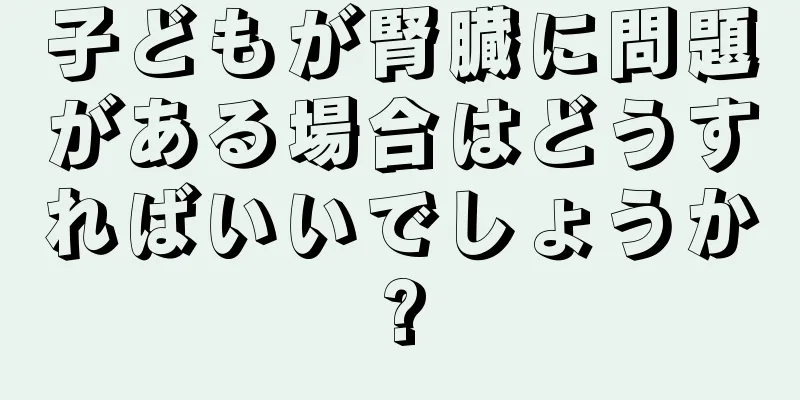 子どもが腎臓に問題がある場合はどうすればいいでしょうか?