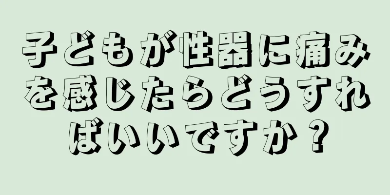 子どもが性器に痛みを感じたらどうすればいいですか？