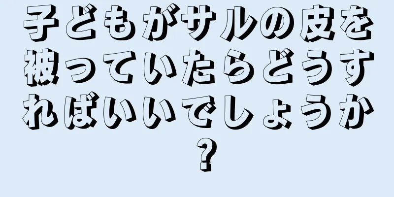 子どもがサルの皮を被っていたらどうすればいいでしょうか？