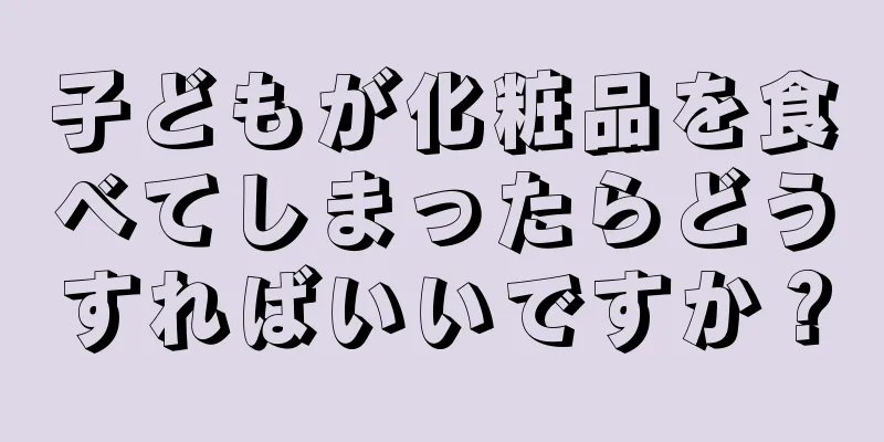 子どもが化粧品を食べてしまったらどうすればいいですか？