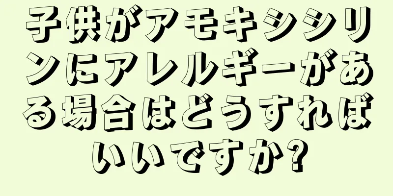 子供がアモキシシリンにアレルギーがある場合はどうすればいいですか?