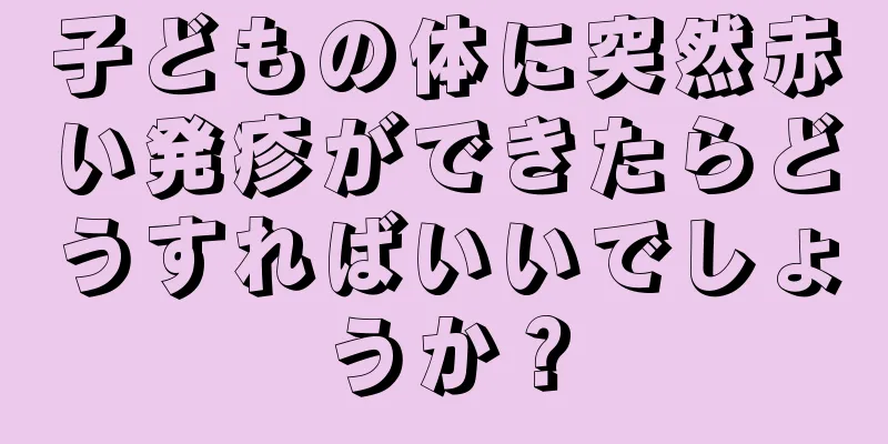 子どもの体に突然赤い発疹ができたらどうすればいいでしょうか？