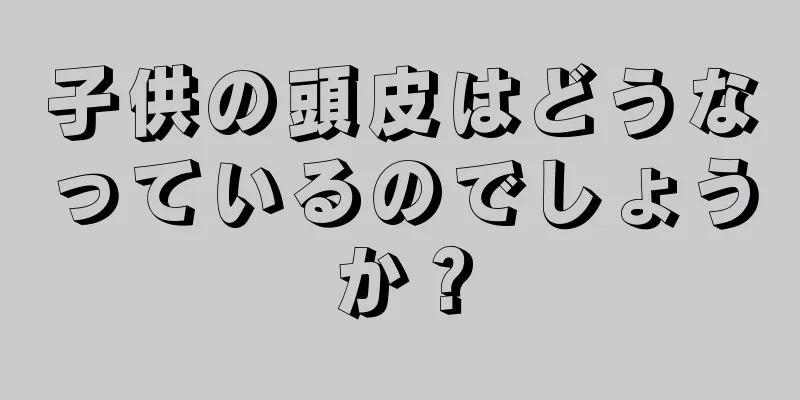 子供の頭皮はどうなっているのでしょうか？