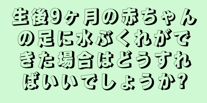 生後9ヶ月の赤ちゃんの足に水ぶくれができた場合はどうすればいいでしょうか?