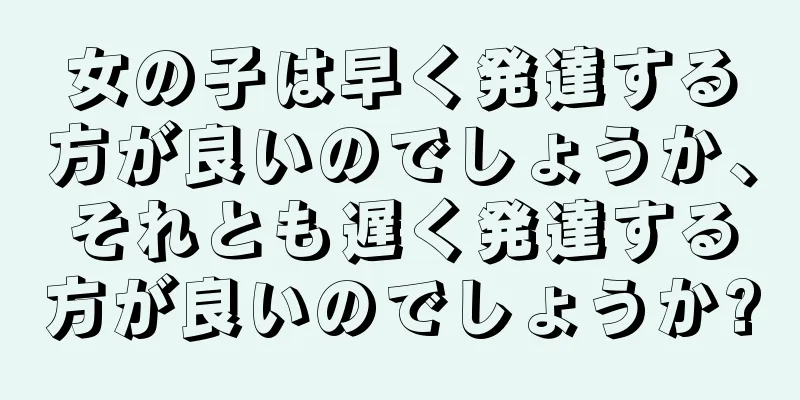 女の子は早く発達する方が良いのでしょうか、それとも遅く発達する方が良いのでしょうか?