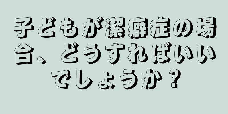 子どもが潔癖症の場合、どうすればいいでしょうか？