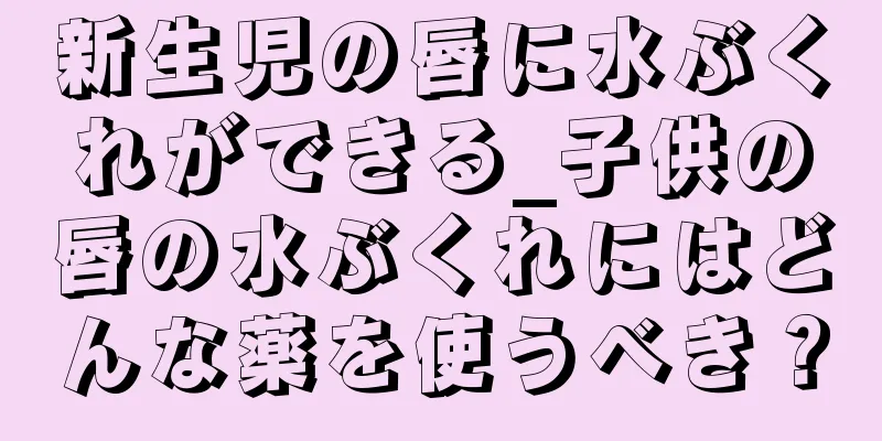 新生児の唇に水ぶくれができる_子供の唇の水ぶくれにはどんな薬を使うべき？