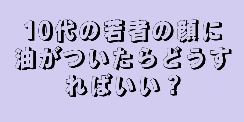 10代の若者の顔に油がついたらどうすればいい？
