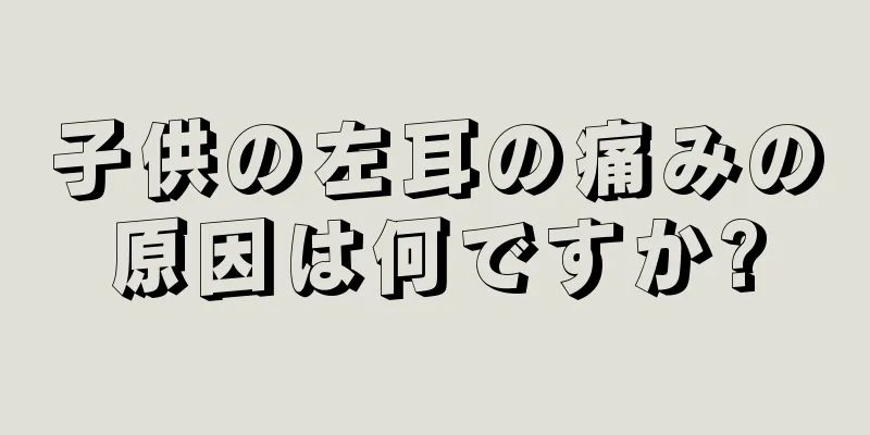 子供の左耳の痛みの原因は何ですか?