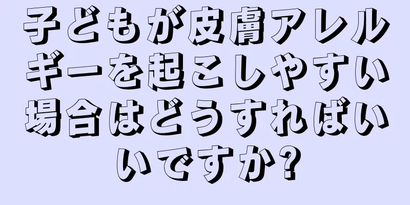 子どもが皮膚アレルギーを起こしやすい場合はどうすればいいですか?