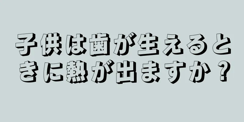 子供は歯が生えるときに熱が出ますか？