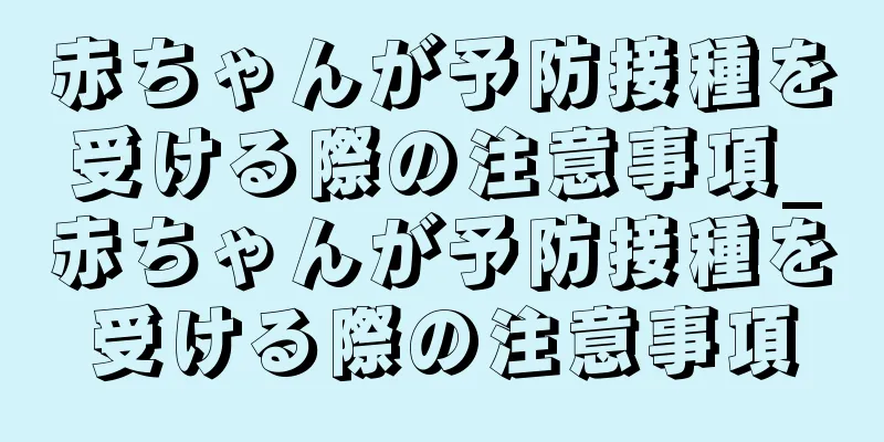 赤ちゃんが予防接種を受ける際の注意事項_赤ちゃんが予防接種を受ける際の注意事項