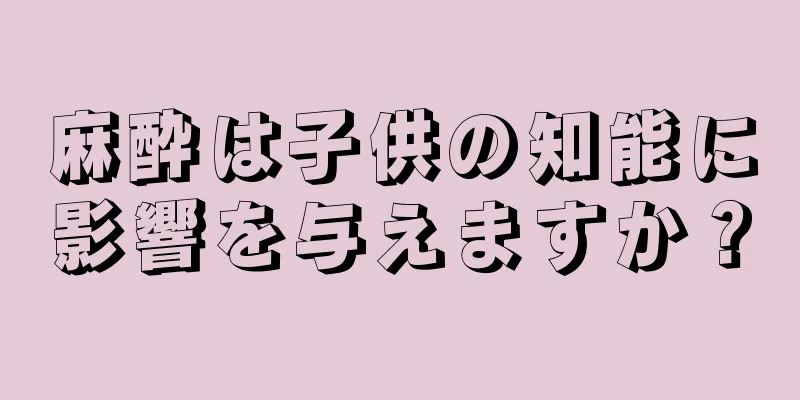 麻酔は子供の知能に影響を与えますか？