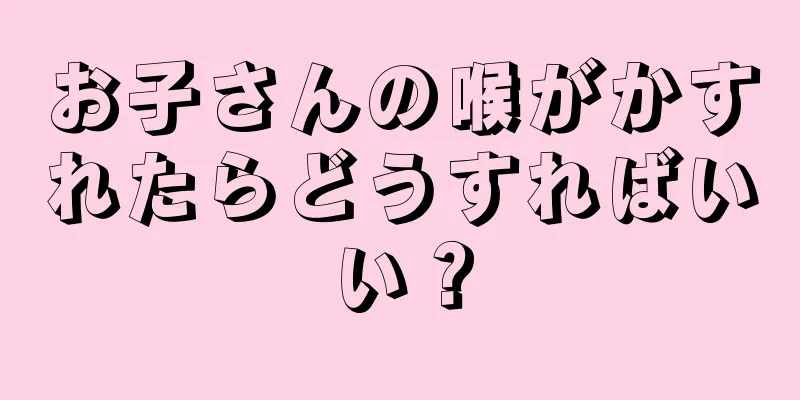 お子さんの喉がかすれたらどうすればいい？