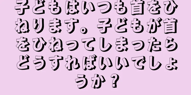 子どもはいつも首をひねります。子どもが首をひねってしまったらどうすればいいでしょうか？