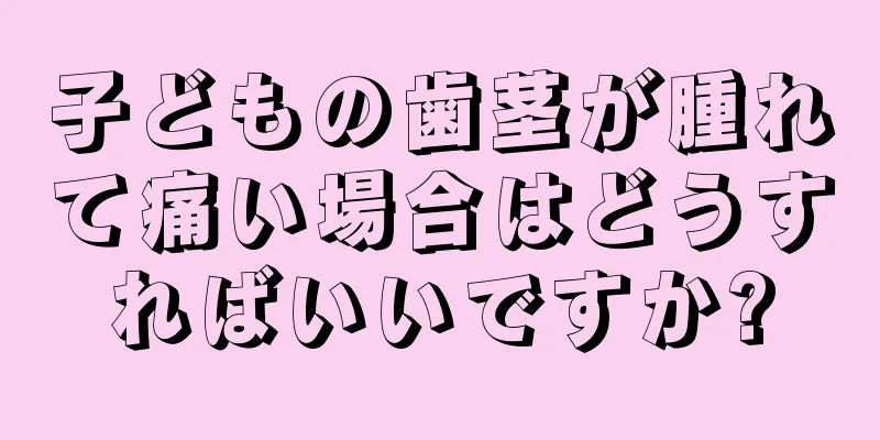 子どもの歯茎が腫れて痛い場合はどうすればいいですか?